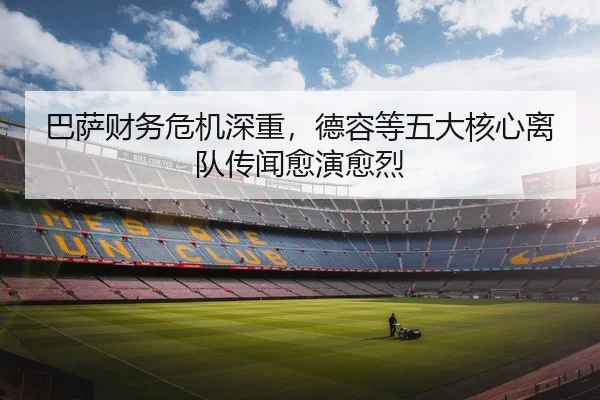 巴萨财务危机深重，德容等五大核心离队传闻愈演愈烈